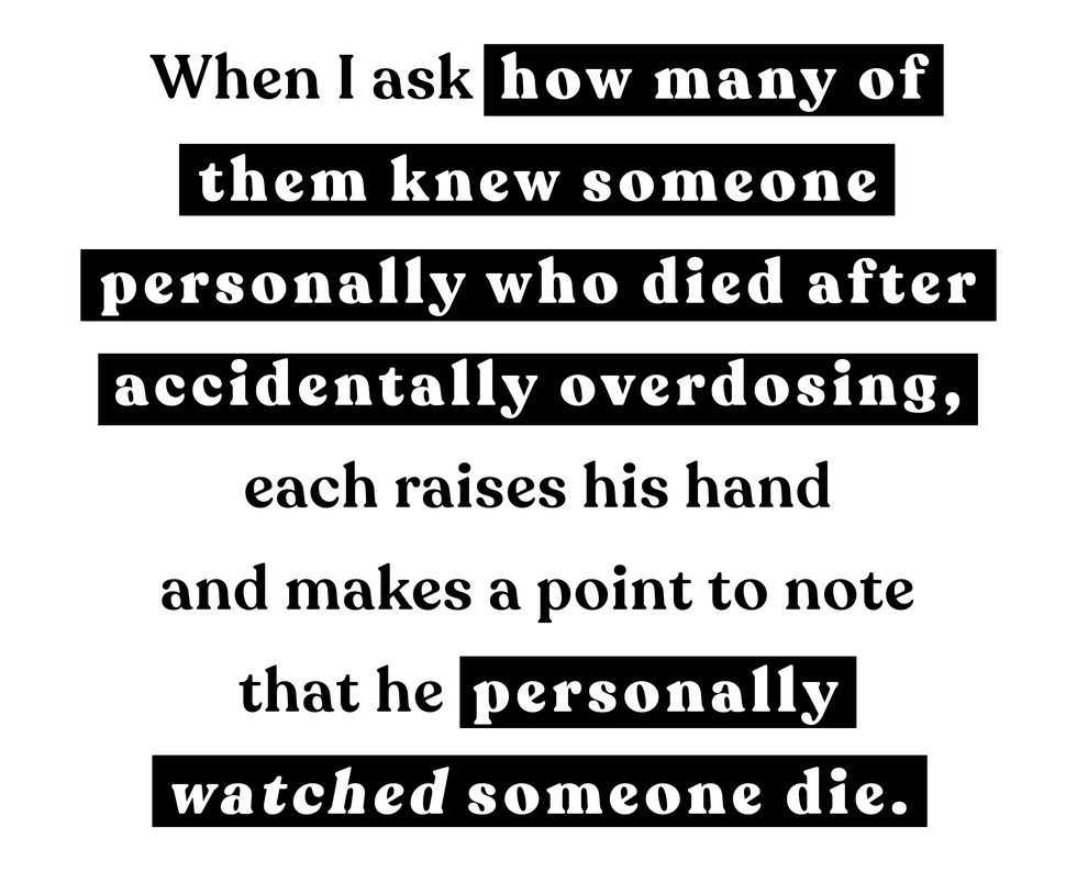 when i ask how many of them knew someone personally who died after accidentally overdosing, each raises his hand and makes a point to note that he personally watched someone die