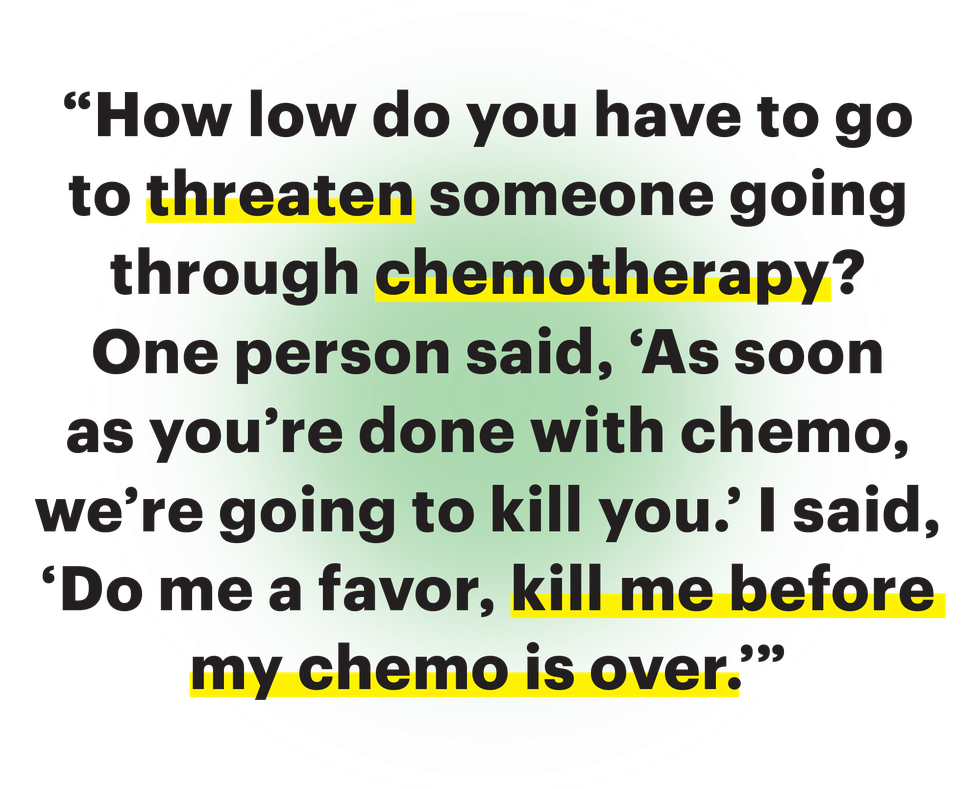 how low do you have to go to threaten someone going through chemotherapy one person said as soon as youre done with chemo were going to kill you i said do me a favor kill me before my chemo is over